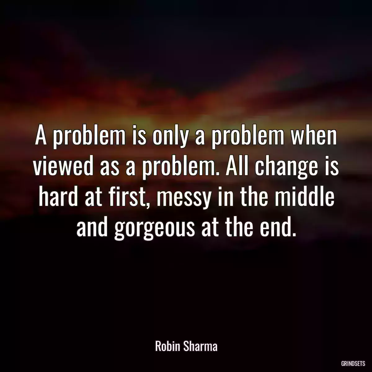 A problem is only a problem when viewed as a problem. All change is hard at first, messy in the middle and gorgeous at the end.