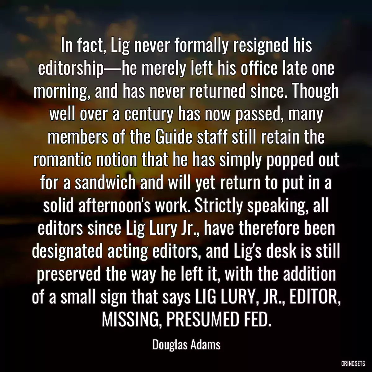 In fact, Lig never formally resigned his editorship—he merely left his office late one morning, and has never returned since. Though well over a century has now passed, many members of the Guide staff still retain the romantic notion that he has simply popped out for a sandwich and will yet return to put in a solid afternoon\'s work. Strictly speaking, all editors since Lig Lury Jr., have therefore been designated acting editors, and Lig\'s desk is still preserved the way he left it, with the addition of a small sign that says LIG LURY, JR., EDITOR, MISSING, PRESUMED FED.