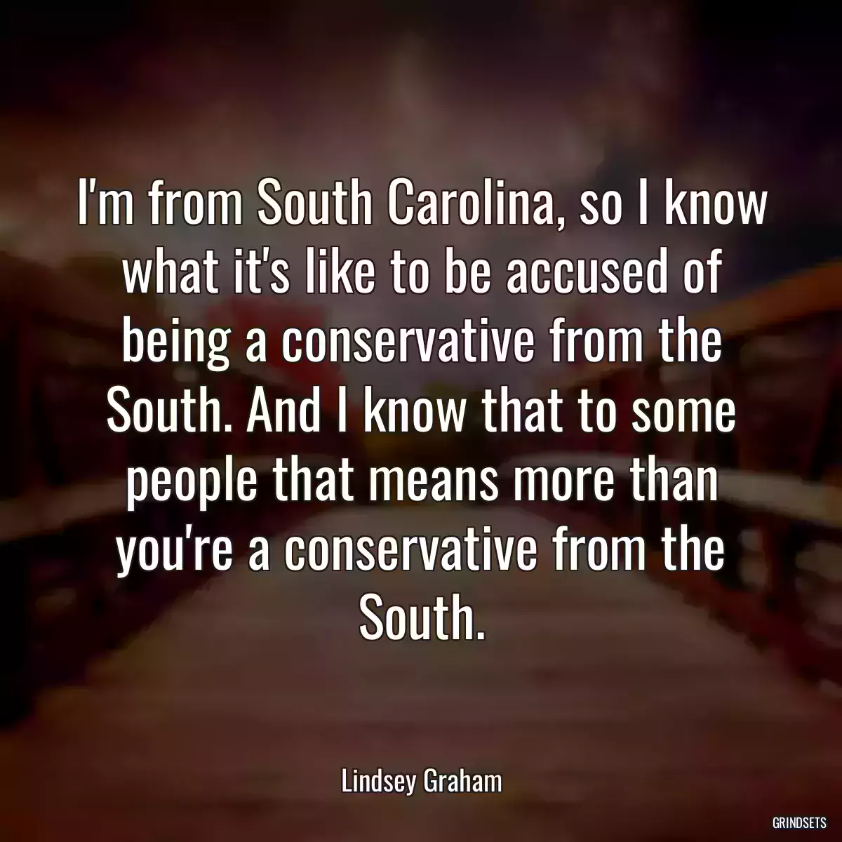 I\'m from South Carolina, so I know what it\'s like to be accused of being a conservative from the South. And I know that to some people that means more than you\'re a conservative from the South.