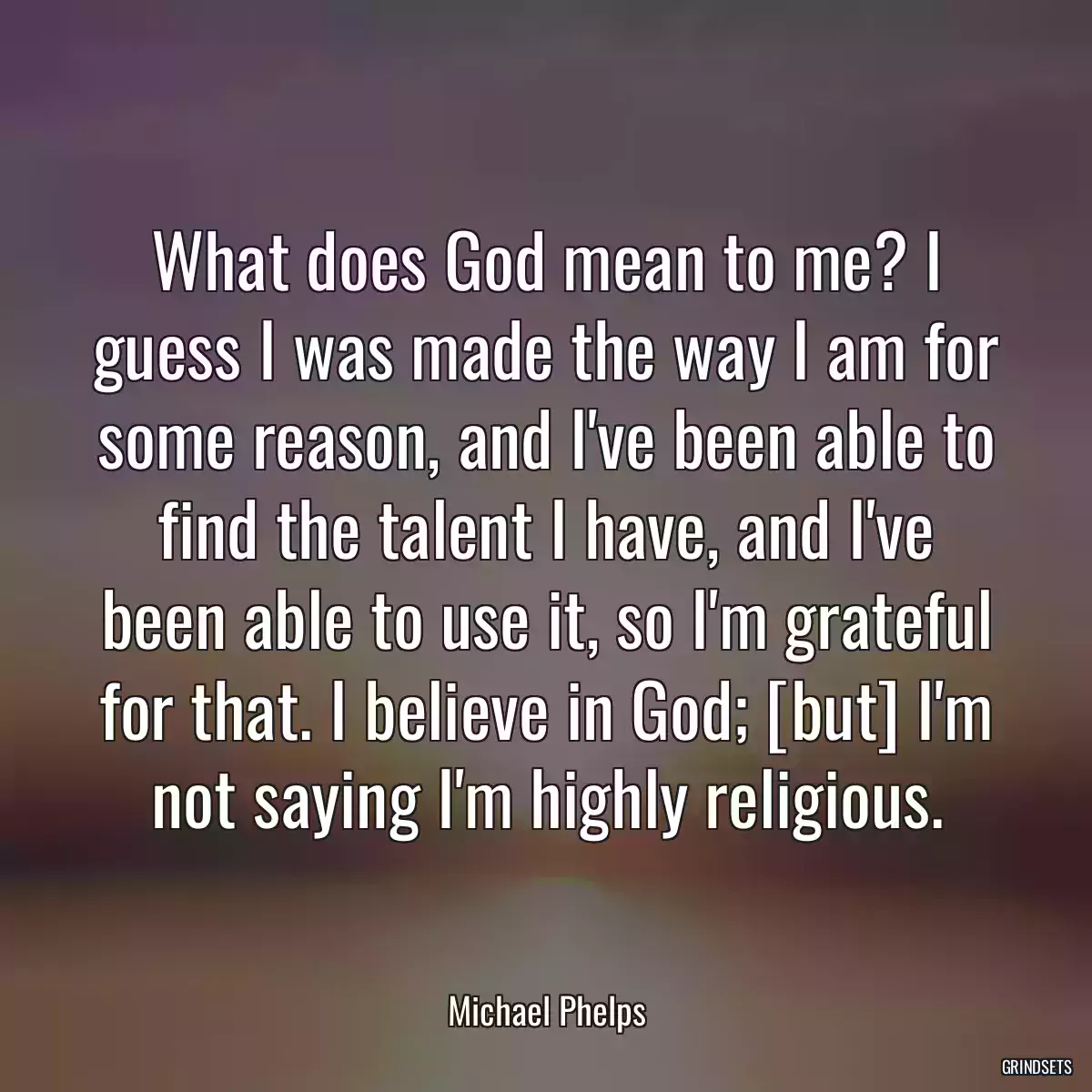 What does God mean to me? I guess I was made the way I am for some reason, and I\'ve been able to find the talent I have, and I\'ve been able to use it, so I\'m grateful for that. I believe in God; [but] I\'m not saying I\'m highly religious.