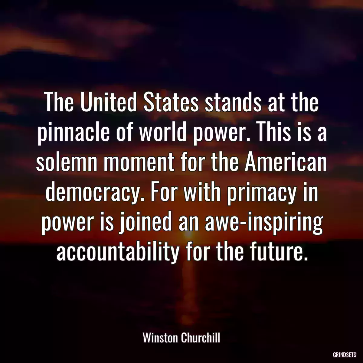 The United States stands at the pinnacle of world power. This is a solemn moment for the American democracy. For with primacy in power is joined an awe-inspiring accountability for the future.