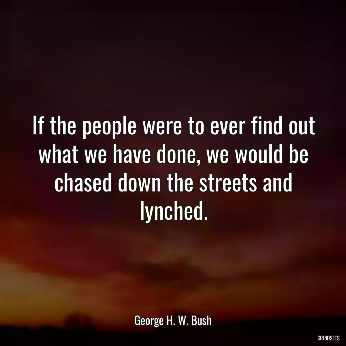 If the people were to ever find out what we have done, we would be chased down the streets and lynched.