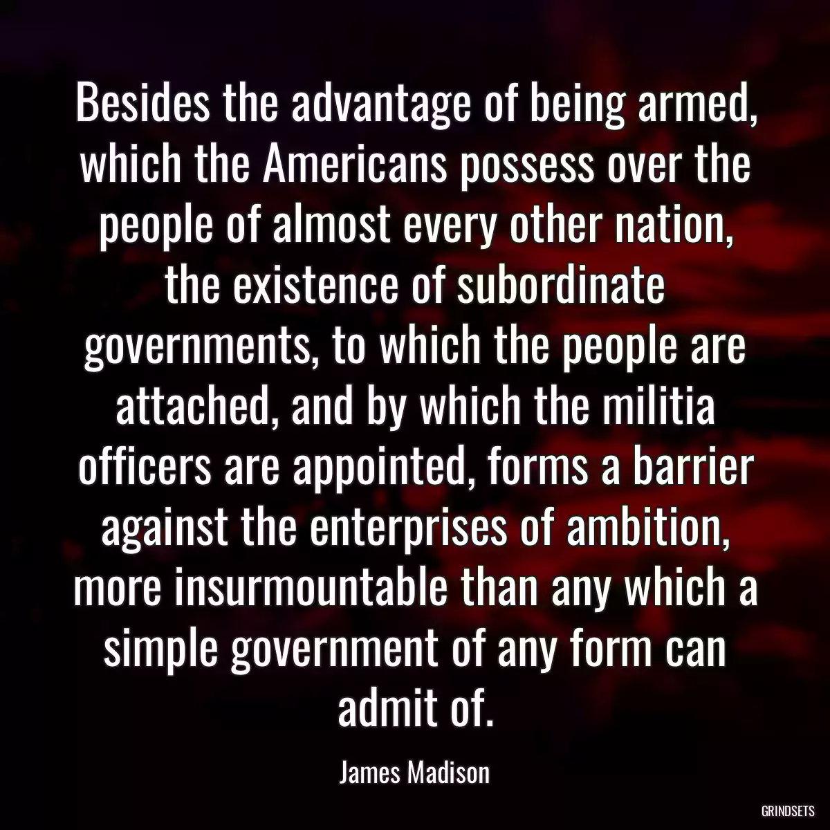 Besides the advantage of being armed, which the Americans possess over the people of almost every other nation, the existence of subordinate governments, to which the people are attached, and by which the militia officers are appointed, forms a barrier against the enterprises of ambition, more insurmountable than any which a simple government of any form can admit of.