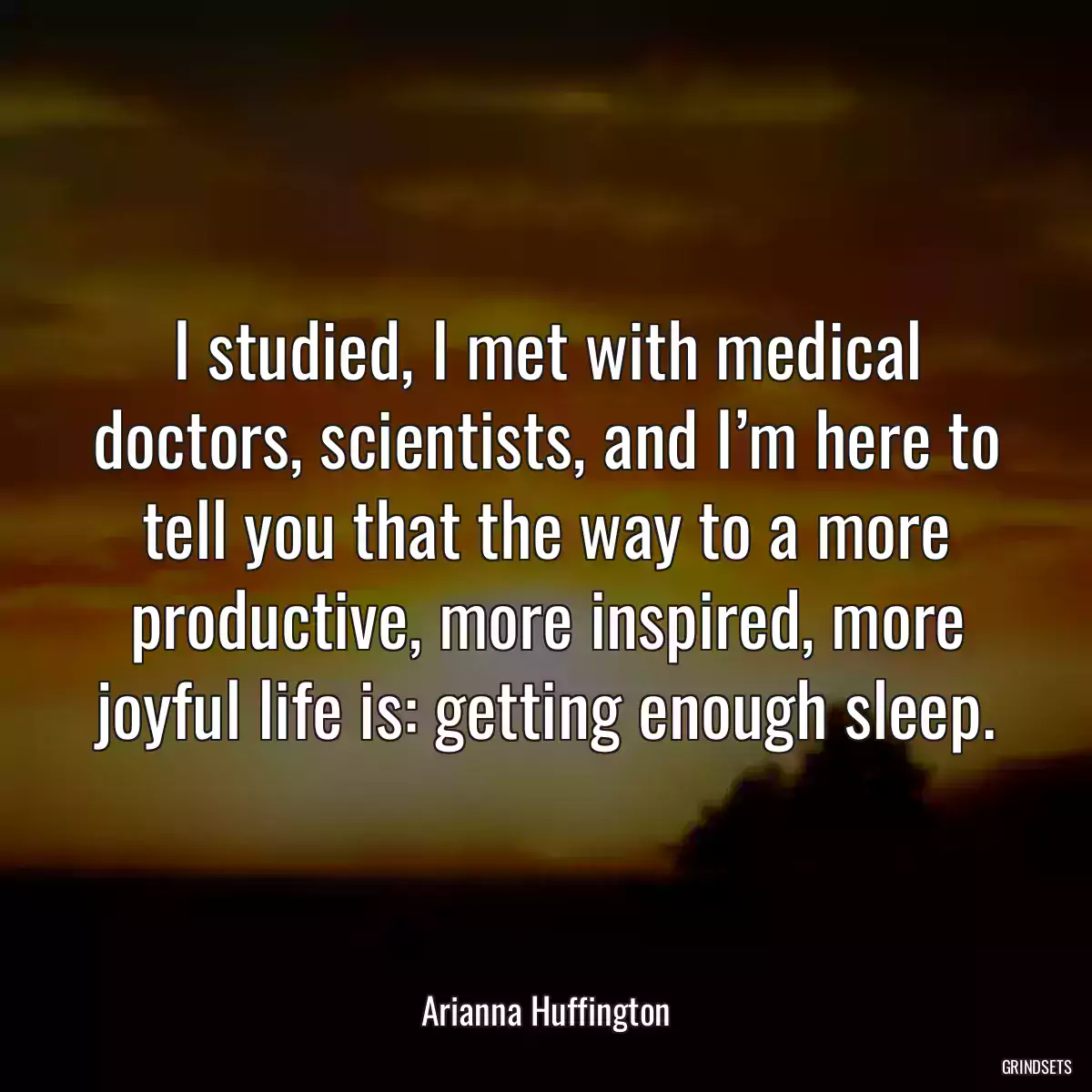 I studied, I met with medical doctors, scientists, and I’m here to tell you that the way to a more productive, more inspired, more joyful life is: getting enough sleep.