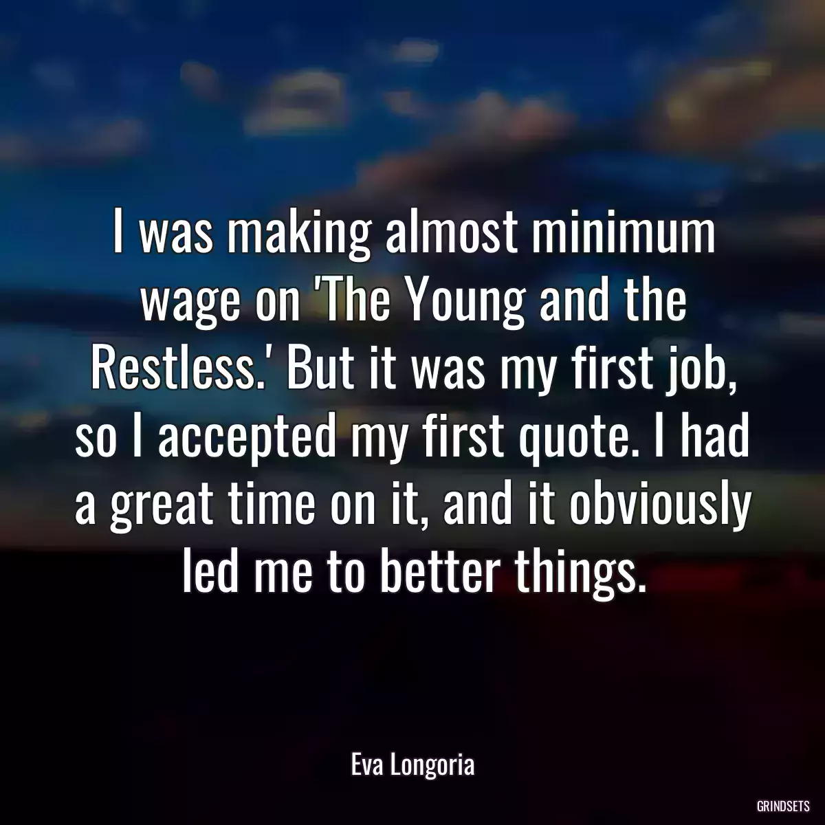 I was making almost minimum wage on \'The Young and the Restless.\' But it was my first job, so I accepted my first quote. I had a great time on it, and it obviously led me to better things.