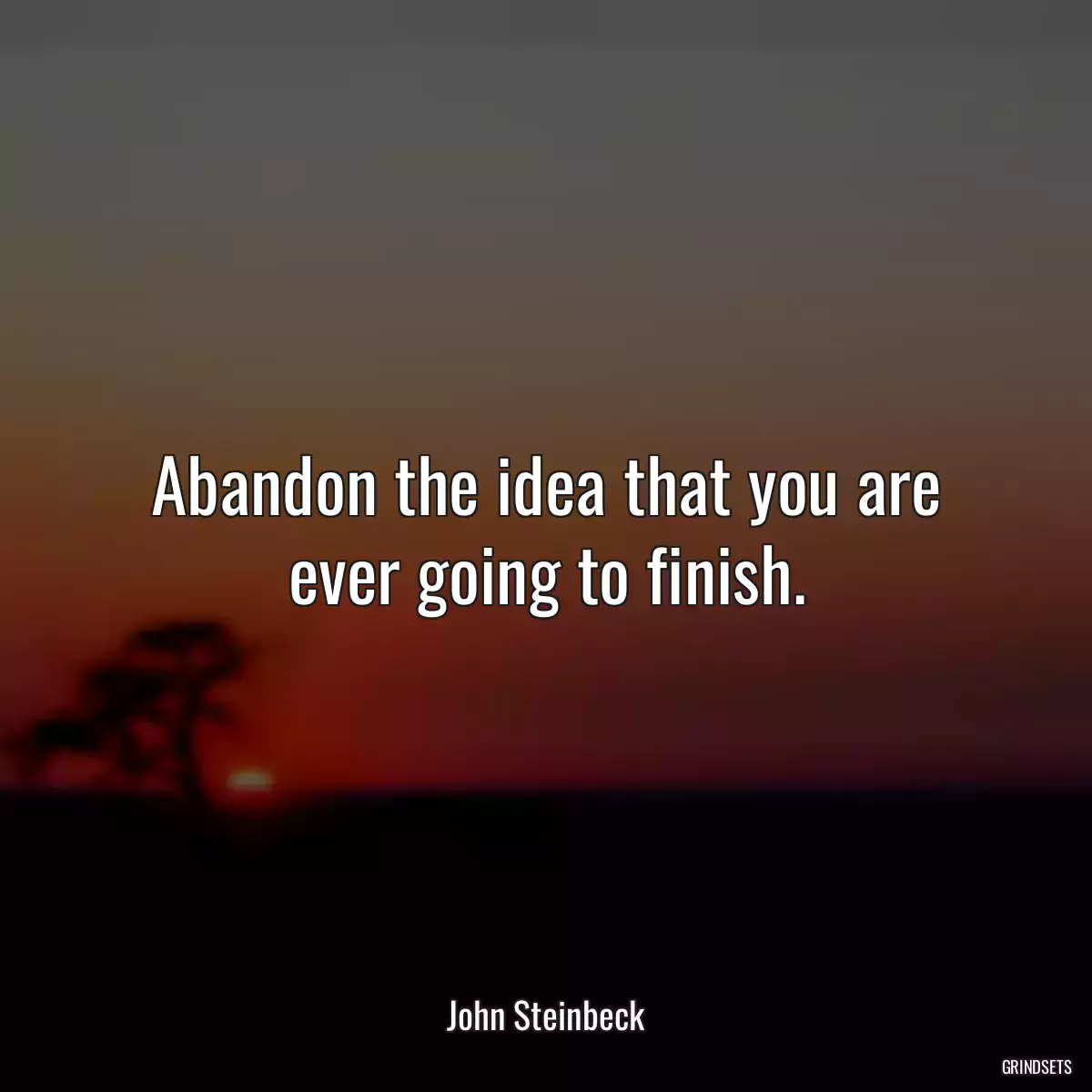 Abandon the idea that you are ever going to finish.