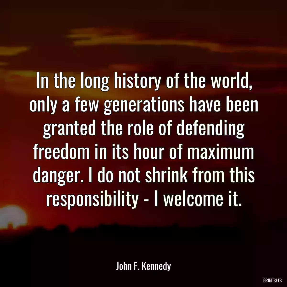 In the long history of the world, only a few generations have been granted the role of defending freedom in its hour of maximum danger. I do not shrink from this responsibility - I welcome it.