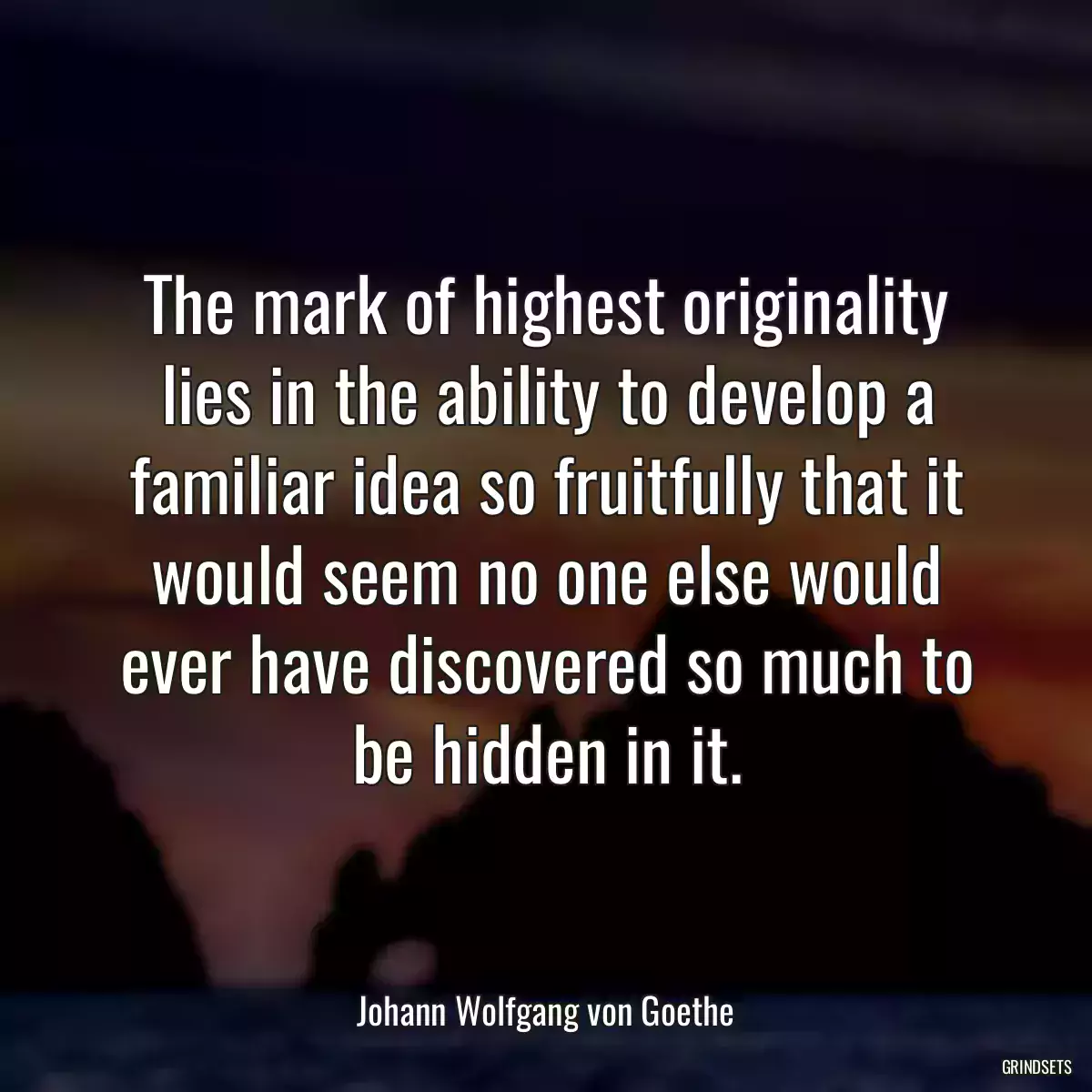 The mark of highest originality lies in the ability to develop a familiar idea so fruitfully that it would seem no one else would ever have discovered so much to be hidden in it.