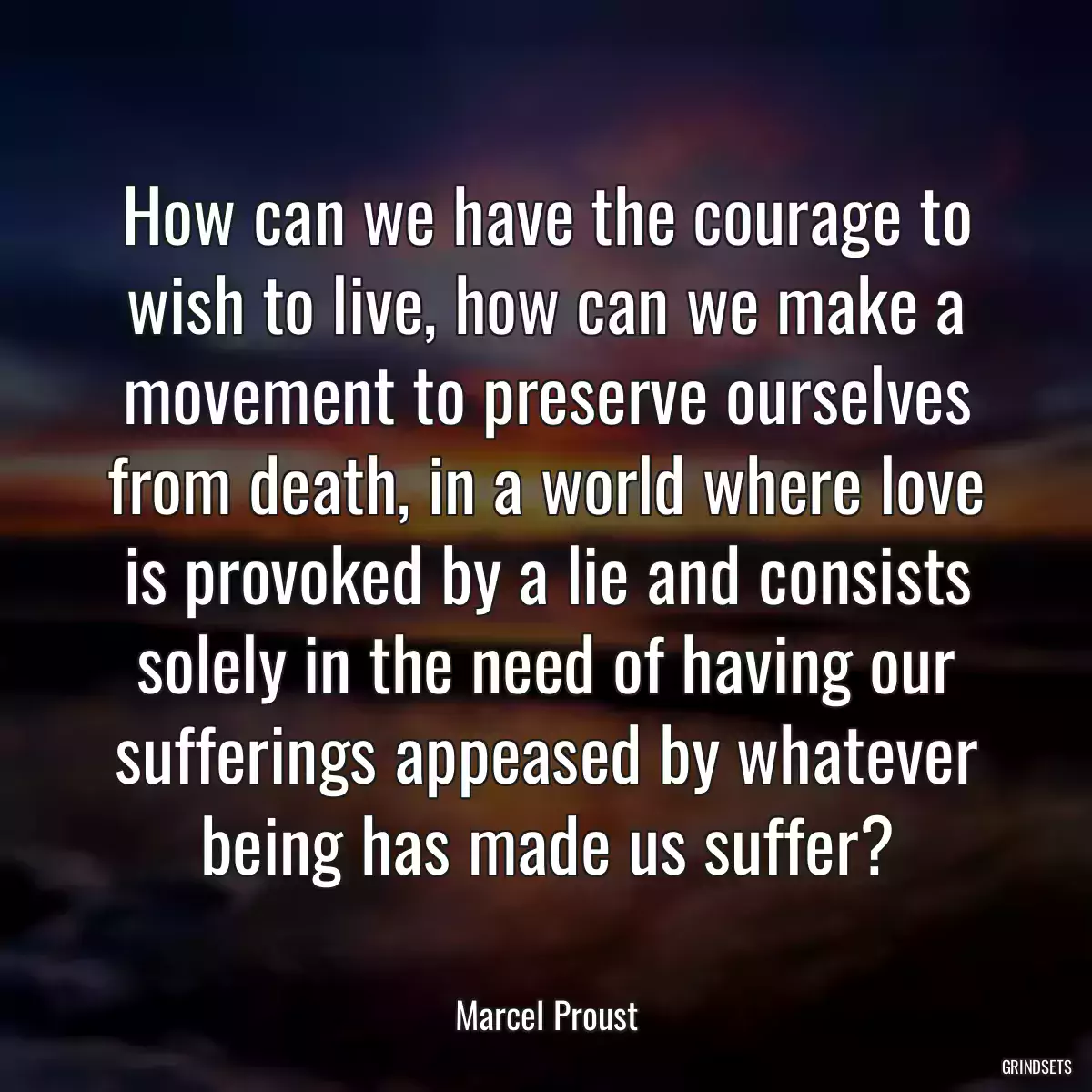 How can we have the courage to wish to live, how can we make a movement to preserve ourselves from death, in a world where love is provoked by a lie and consists solely in the need of having our sufferings appeased by whatever being has made us suffer?