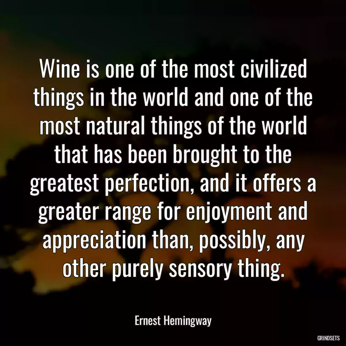 Wine is one of the most civilized things in the world and one of the most natural things of the world that has been brought to the greatest perfection, and it offers a greater range for enjoyment and appreciation than, possibly, any other purely sensory thing.