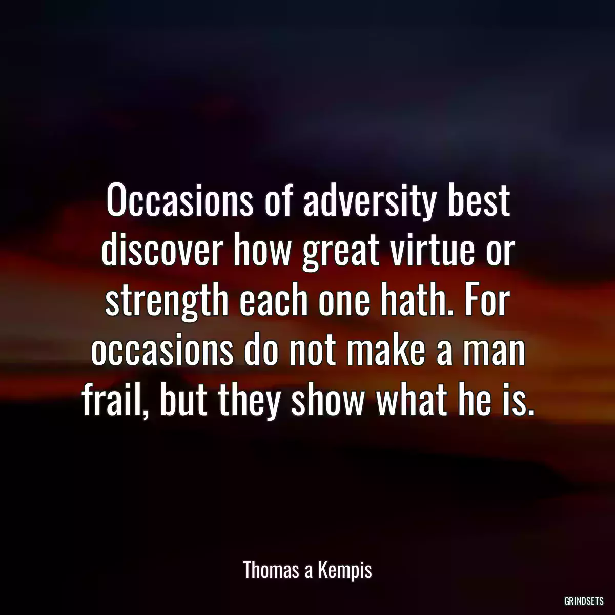 Occasions of adversity best discover how great virtue or strength each one hath. For occasions do not make a man frail, but they show what he is.