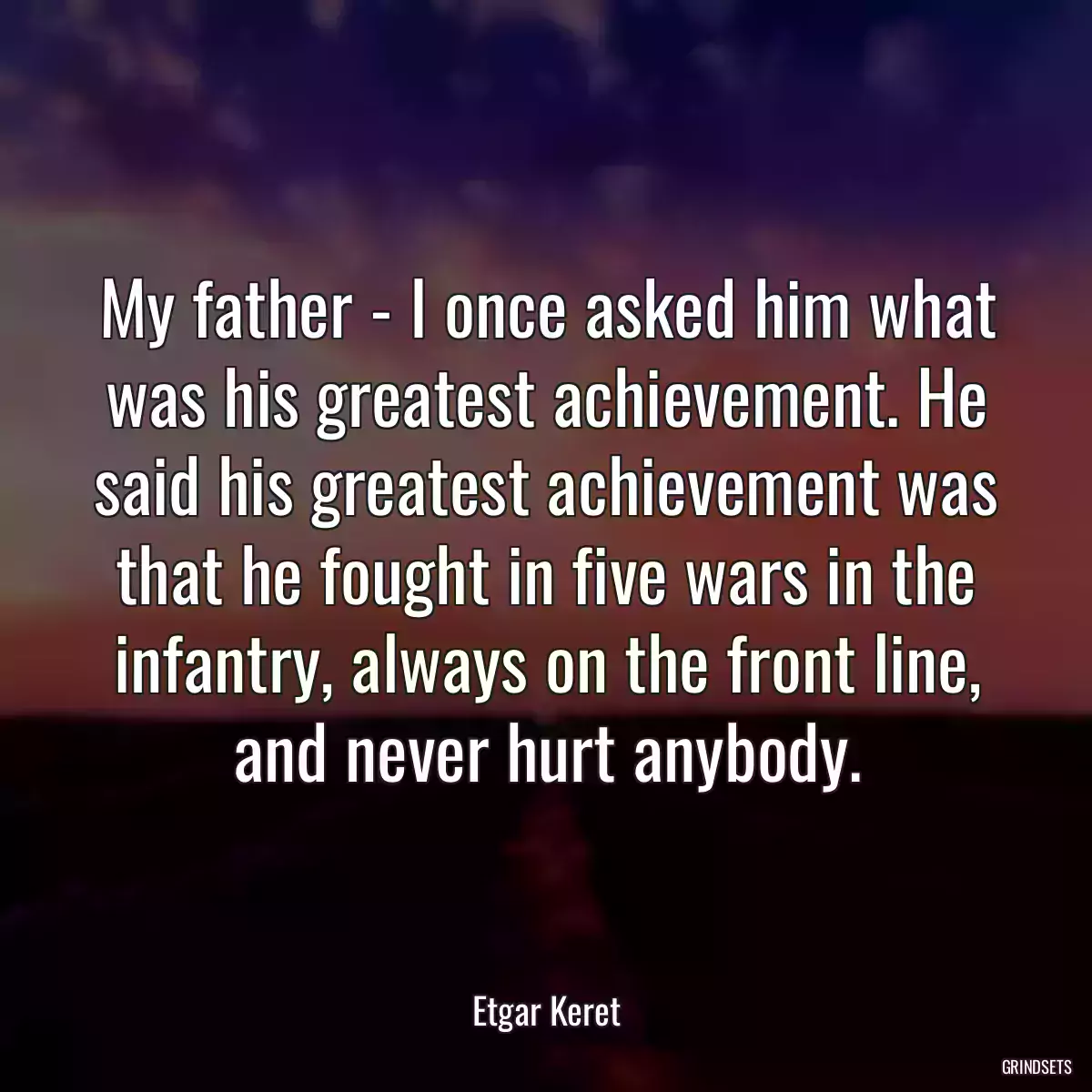 My father - I once asked him what was his greatest achievement. He said his greatest achievement was that he fought in five wars in the infantry, always on the front line, and never hurt anybody.