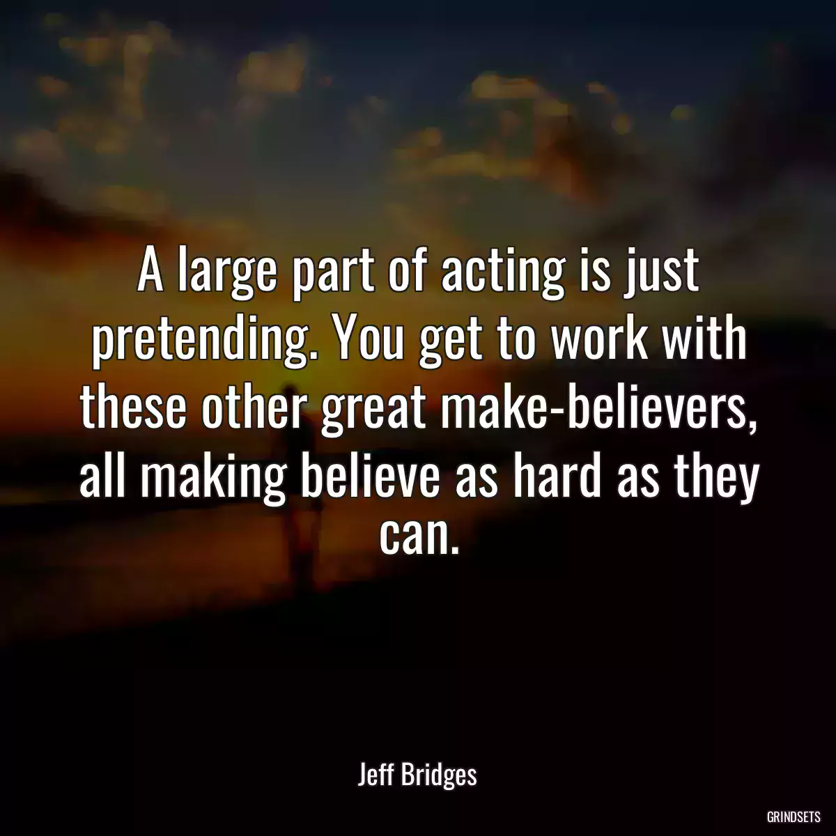 A large part of acting is just pretending. You get to work with these other great make-believers, all making believe as hard as they can.