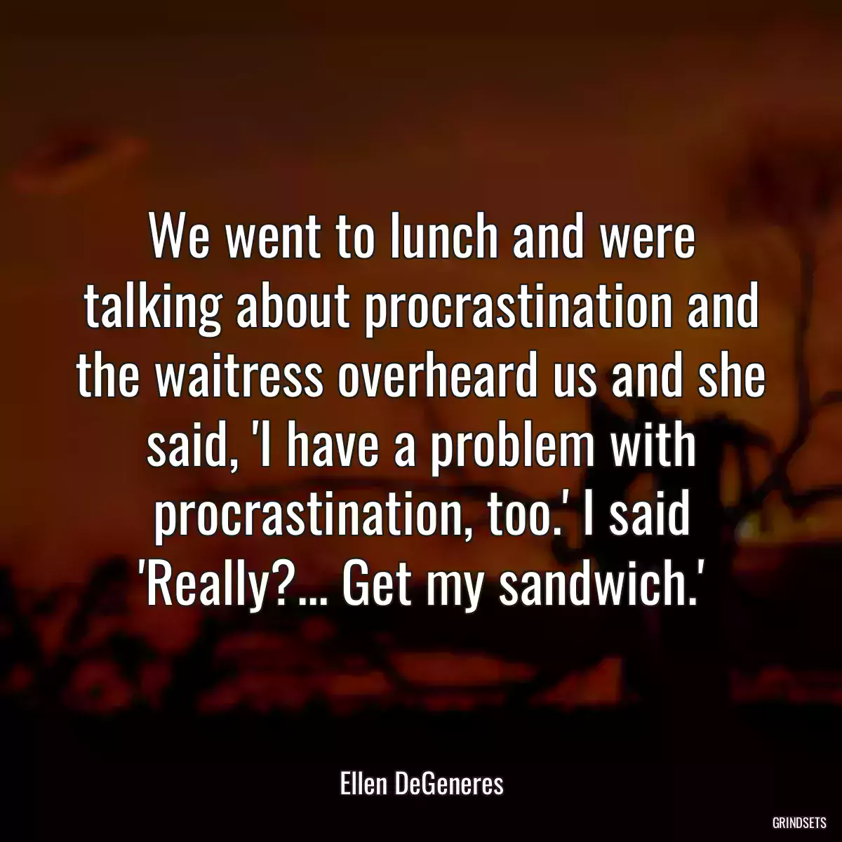 We went to lunch and were talking about procrastination and the waitress overheard us and she said, \'I have a problem with procrastination, too.\' I said \'Really?... Get my sandwich.\'