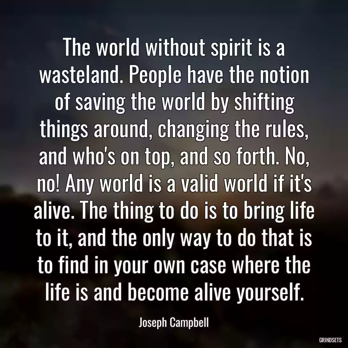 The world without spirit is a wasteland. People have the notion of saving the world by shifting things around, changing the rules, and who\'s on top, and so forth. No, no! Any world is a valid world if it\'s alive. The thing to do is to bring life to it, and the only way to do that is to find in your own case where the life is and become alive yourself.