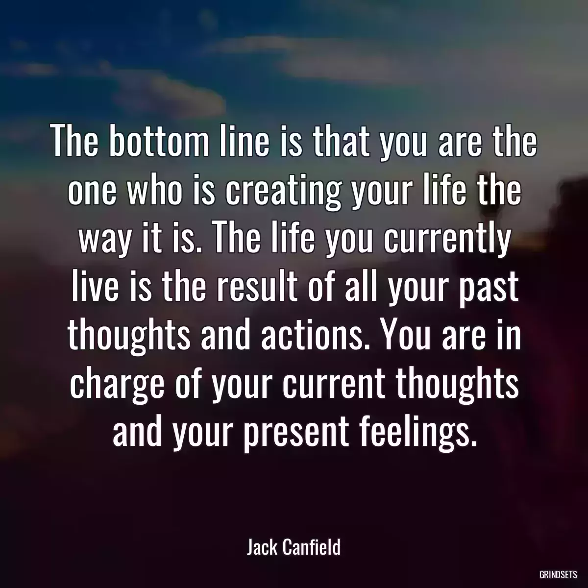 The bottom line is that you are the one who is creating your life the way it is. The life you currently live is the result of all your past thoughts and actions. You are in charge of your current thoughts and your present feelings.