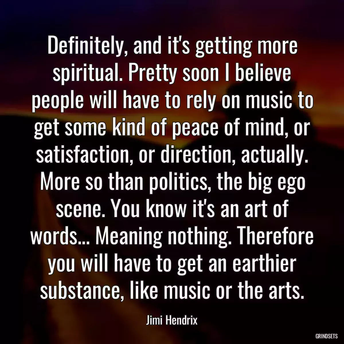 Definitely, and it\'s getting more spiritual. Pretty soon I believe people will have to rely on music to get some kind of peace of mind, or satisfaction, or direction, actually. More so than politics, the big ego scene. You know it\'s an art of words... Meaning nothing. Therefore you will have to get an earthier substance, like music or the arts.
