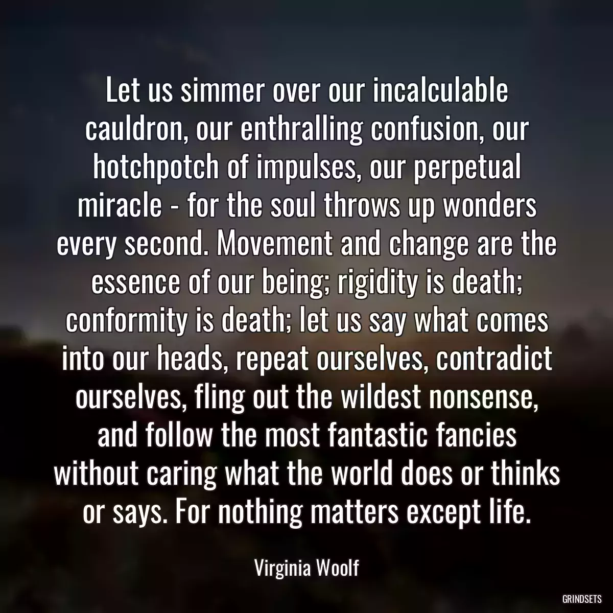 Let us simmer over our incalculable cauldron, our enthralling confusion, our hotchpotch of impulses, our perpetual miracle - for the soul throws up wonders every second. Movement and change are the essence of our being; rigidity is death; conformity is death; let us say what comes into our heads, repeat ourselves, contradict ourselves, fling out the wildest nonsense, and follow the most fantastic fancies without caring what the world does or thinks or says. For nothing matters except life.