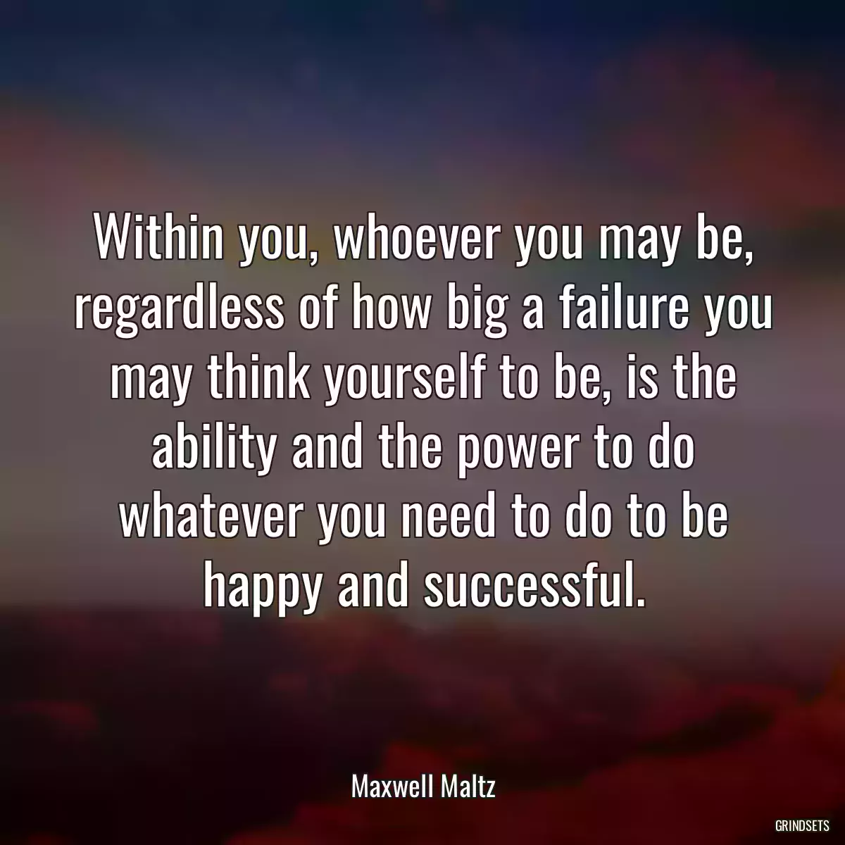 Within you, whoever you may be, regardless of how big a failure you may think yourself to be, is the ability and the power to do whatever you need to do to be happy and successful.