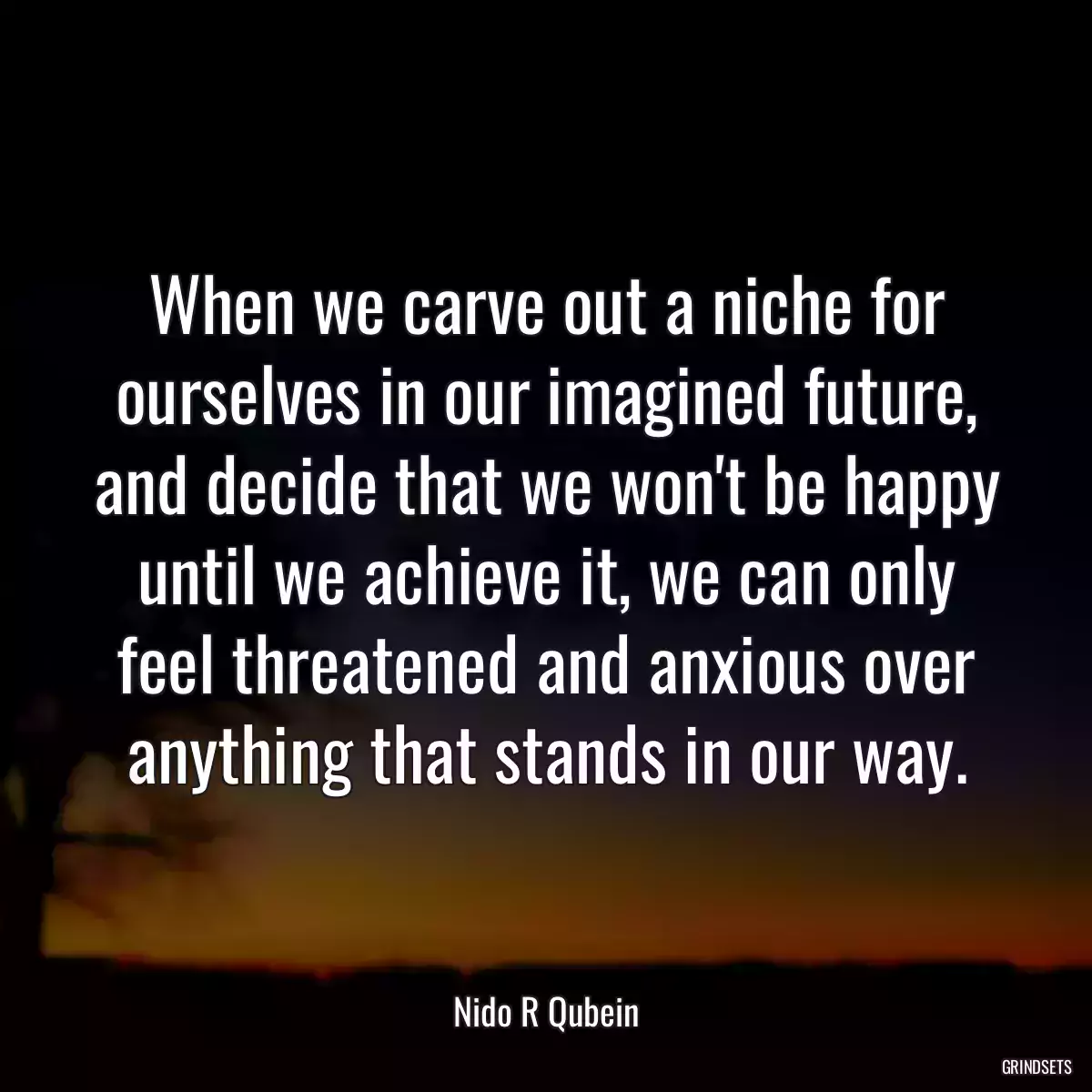 When we carve out a niche for ourselves in our imagined future, and decide that we won\'t be happy until we achieve it, we can only feel threatened and anxious over anything that stands in our way.