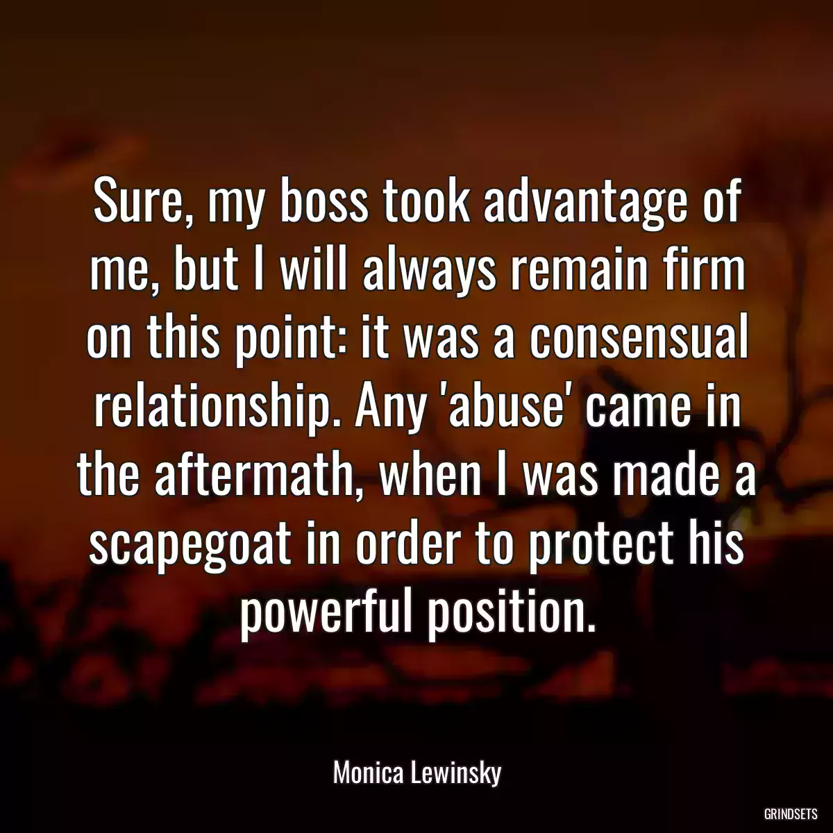 Sure, my boss took advantage of me, but I will always remain firm on this point: it was a consensual relationship. Any \'abuse\' came in the aftermath, when I was made a scapegoat in order to protect his powerful position.