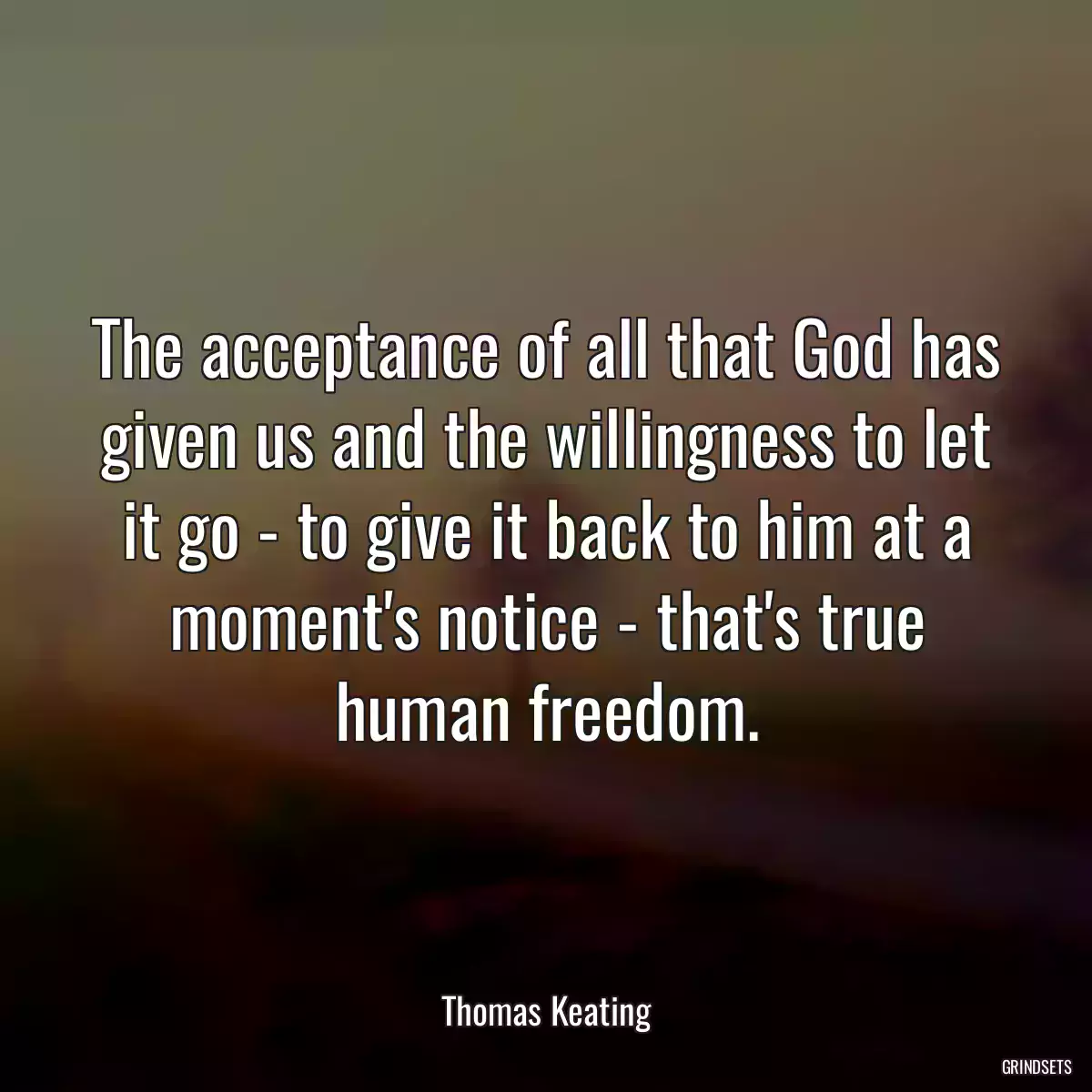 The acceptance of all that God has given us and the willingness to let it go - to give it back to him at a moment\'s notice - that\'s true human freedom.