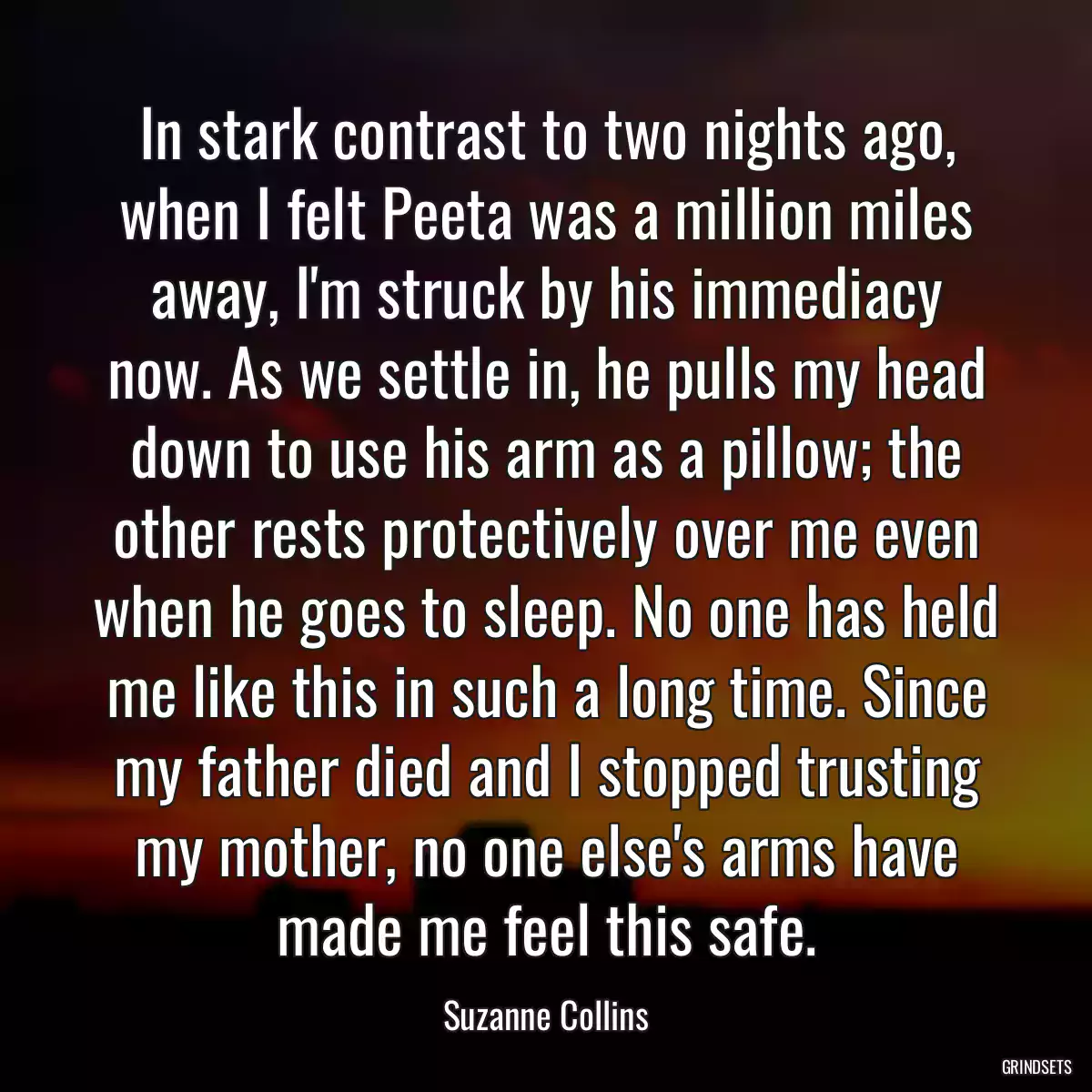 In stark contrast to two nights ago, when I felt Peeta was a million miles away, I\'m struck by his immediacy now. As we settle in, he pulls my head down to use his arm as a pillow; the other rests protectively over me even when he goes to sleep. No one has held me like this in such a long time. Since my father died and I stopped trusting my mother, no one else\'s arms have made me feel this safe.