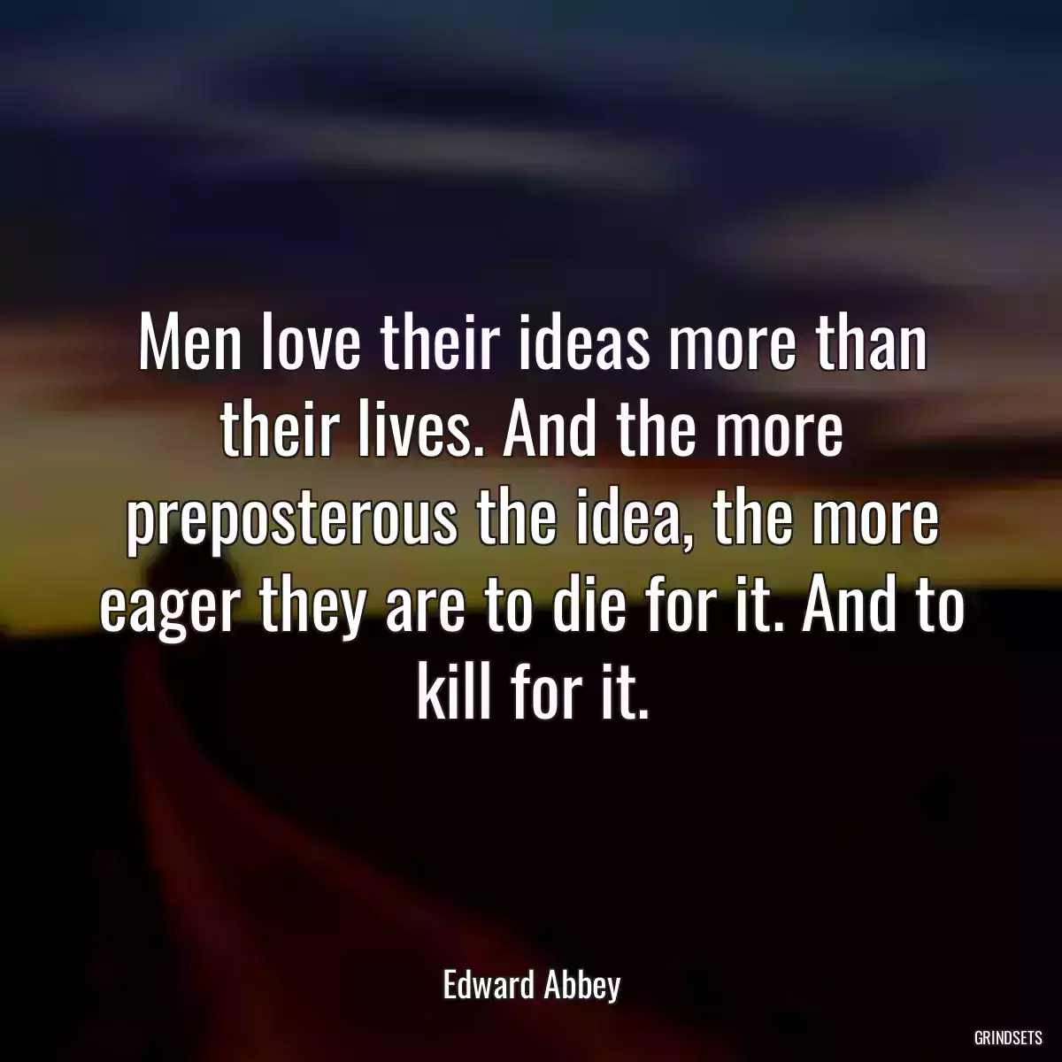 Men love their ideas more than their lives. And the more preposterous the idea, the more eager they are to die for it. And to kill for it.