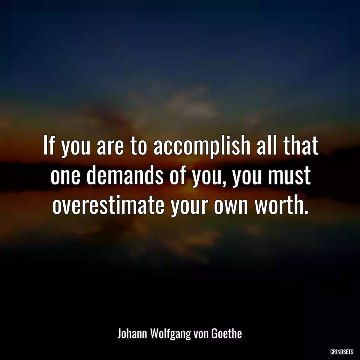 If you are to accomplish all that one demands of you, you must overestimate your own worth.