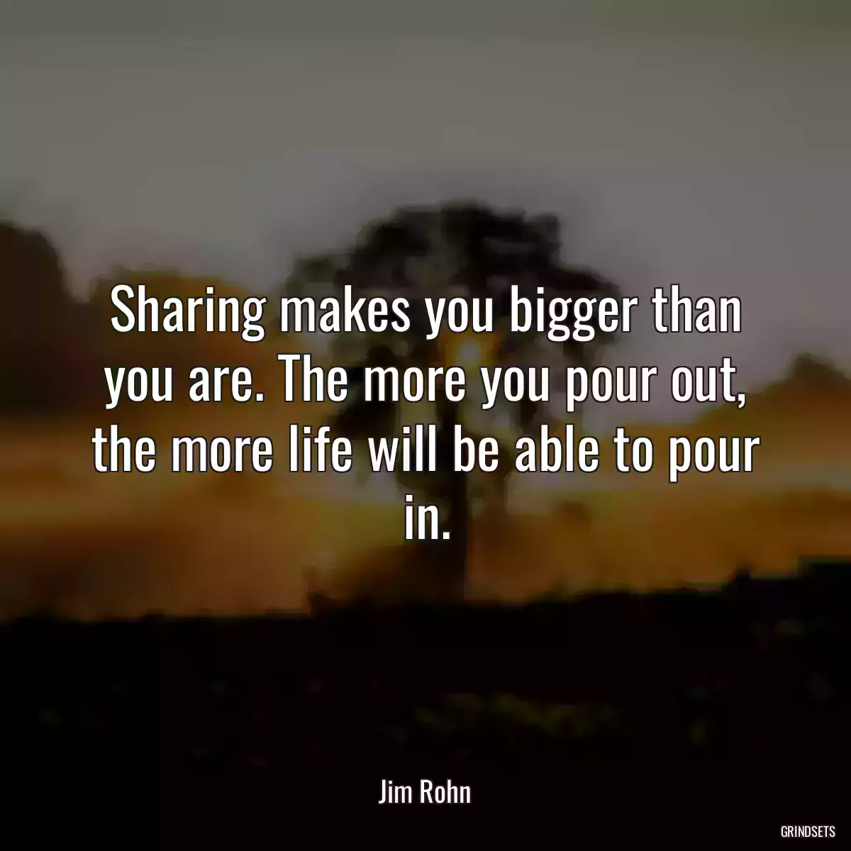 Sharing makes you bigger than you are. The more you pour out, the more life will be able to pour in.