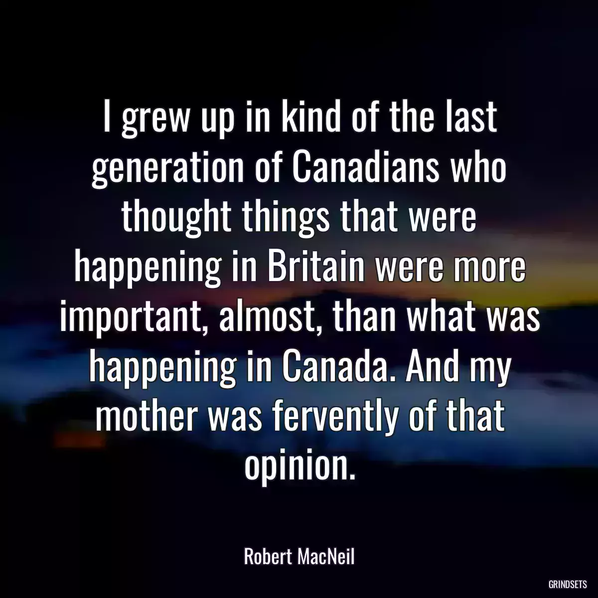 I grew up in kind of the last generation of Canadians who thought things that were happening in Britain were more important, almost, than what was happening in Canada. And my mother was fervently of that opinion.