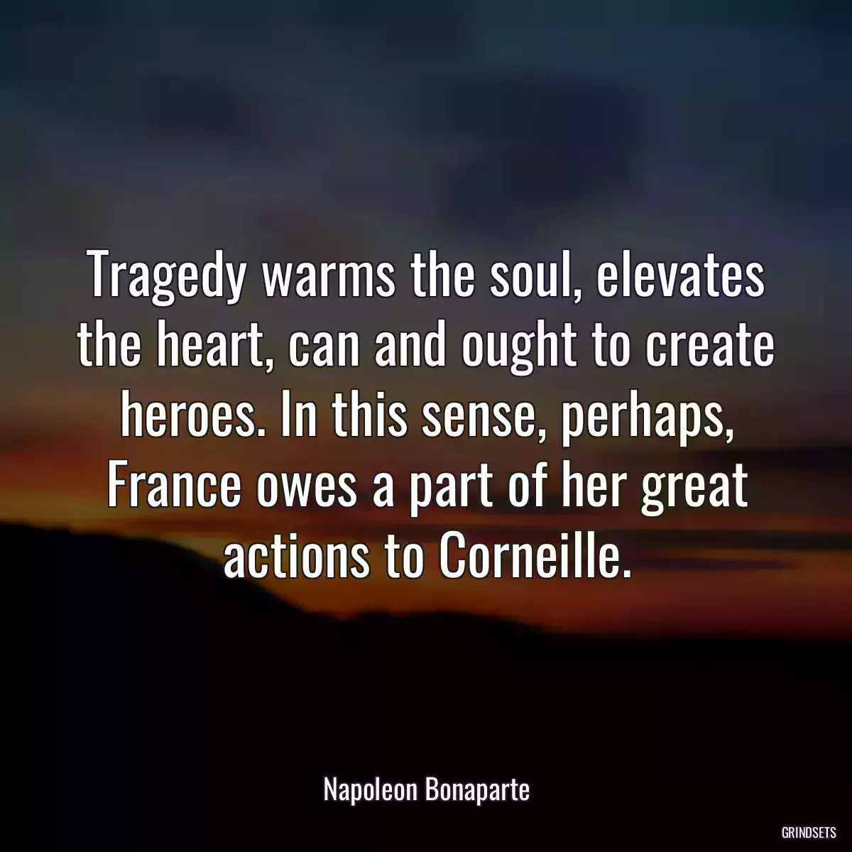 Tragedy warms the soul, elevates the heart, can and ought to create heroes. In this sense, perhaps, France owes a part of her great actions to Corneille.