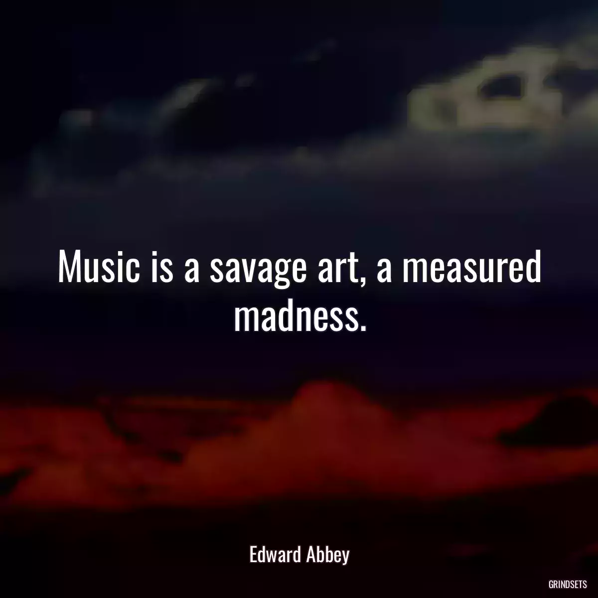 Music is a savage art, a measured madness.