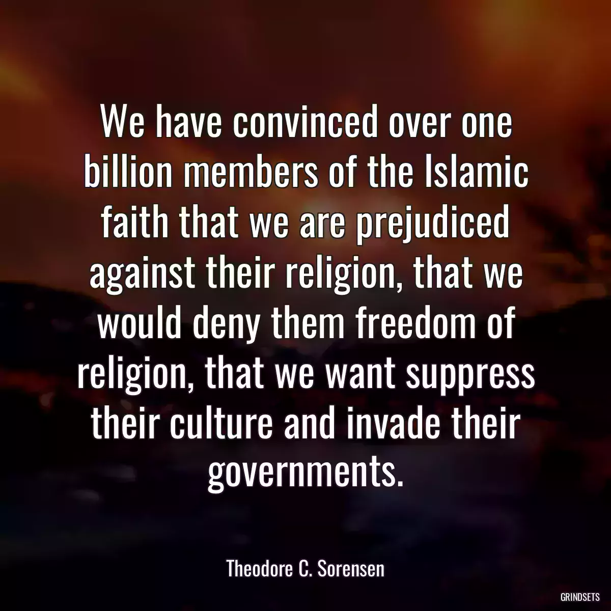 We have convinced over one billion members of the Islamic faith that we are prejudiced against their religion, that we would deny them freedom of religion, that we want suppress their culture and invade their governments.