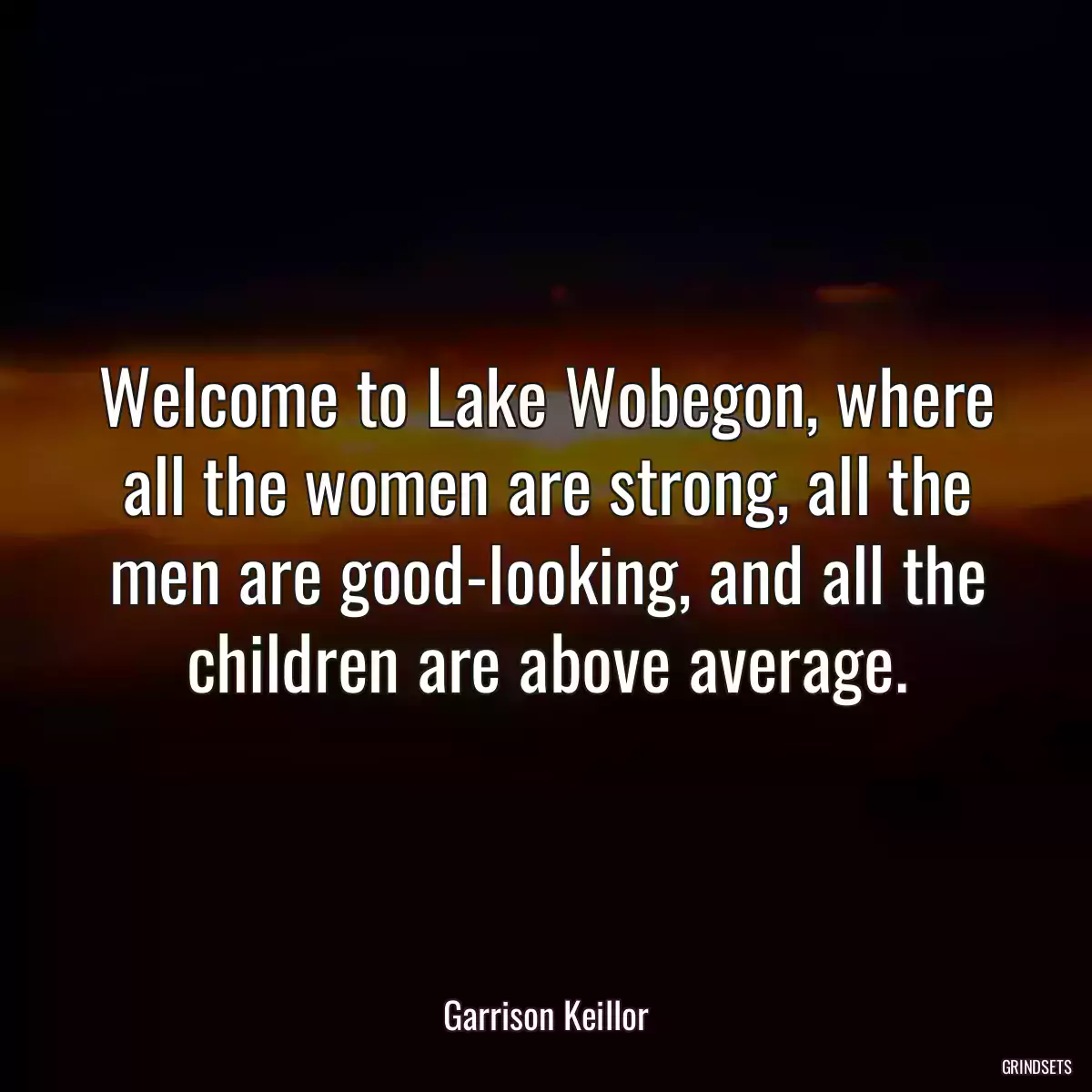 Welcome to Lake Wobegon, where all the women are strong, all the men are good-looking, and all the children are above average.