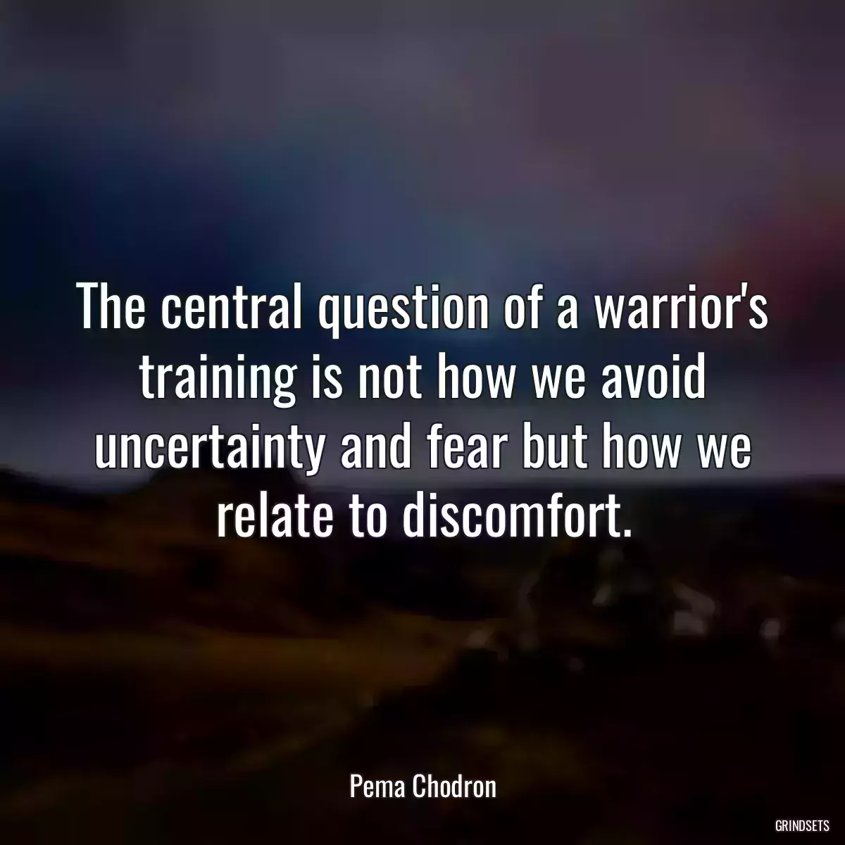 The central question of a warrior\'s training is not how we avoid uncertainty and fear but how we relate to discomfort.