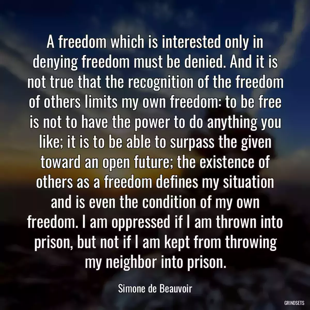 A freedom which is interested only in denying freedom must be denied. And it is not true that the recognition of the freedom of others limits my own freedom: to be free is not to have the power to do anything you like; it is to be able to surpass the given toward an open future; the existence of others as a freedom defines my situation and is even the condition of my own freedom. I am oppressed if I am thrown into prison, but not if I am kept from throwing my neighbor into prison.