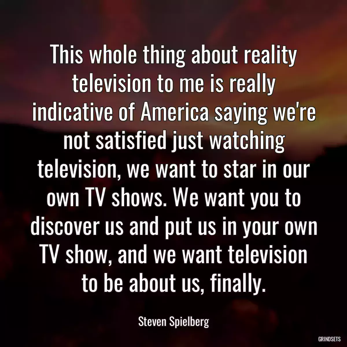 This whole thing about reality television to me is really indicative of America saying we\'re not satisfied just watching television, we want to star in our own TV shows. We want you to discover us and put us in your own TV show, and we want television to be about us, finally.