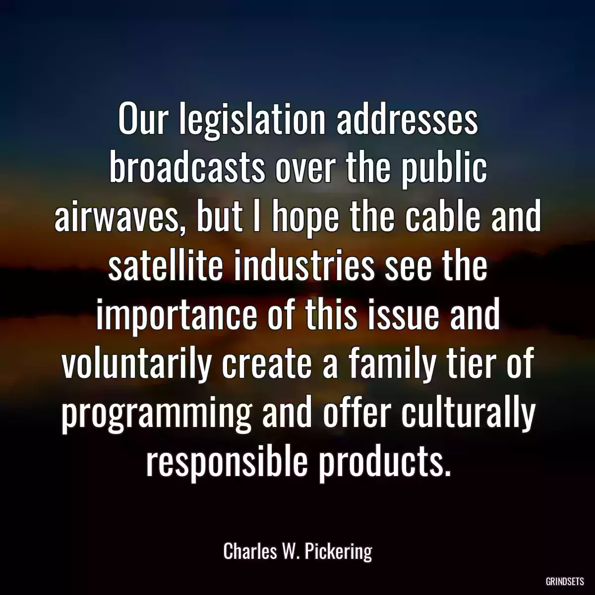 Our legislation addresses broadcasts over the public airwaves, but I hope the cable and satellite industries see the importance of this issue and voluntarily create a family tier of programming and offer culturally responsible products.