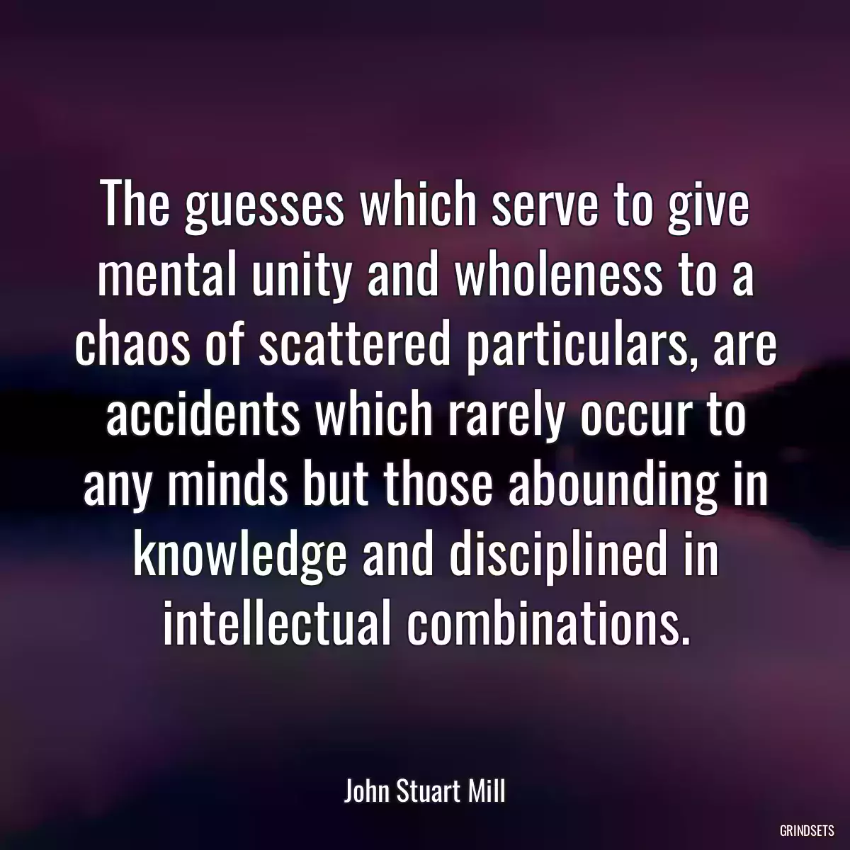 The guesses which serve to give mental unity and wholeness to a chaos of scattered particulars, are accidents which rarely occur to any minds but those abounding in knowledge and disciplined in intellectual combinations.