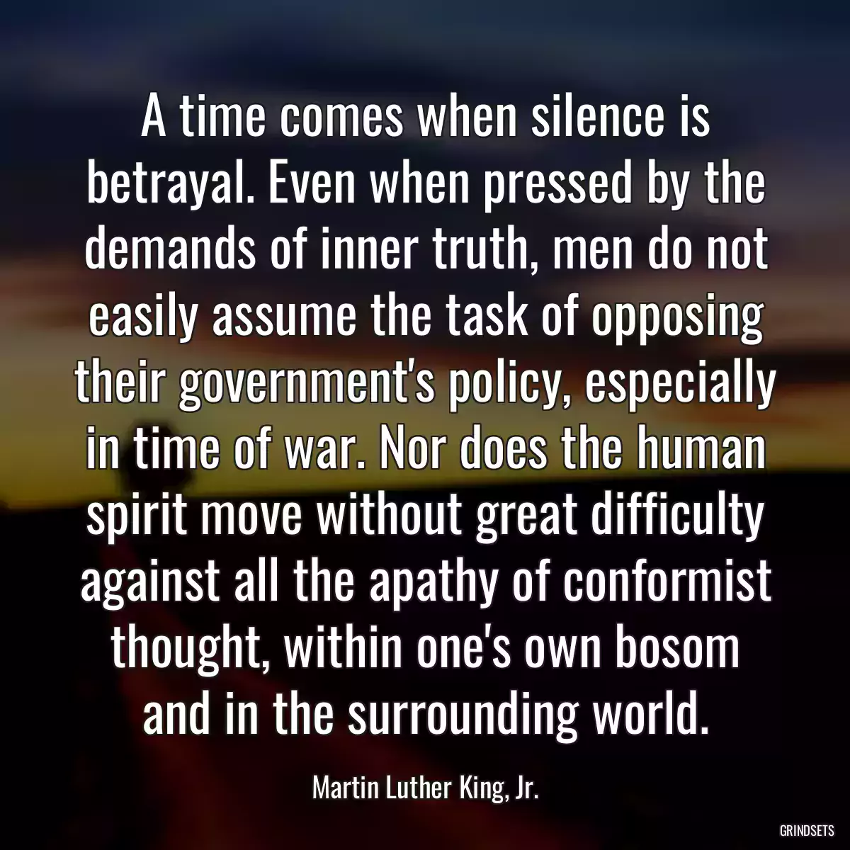 A time comes when silence is betrayal. Even when pressed by the demands of inner truth, men do not easily assume the task of opposing their government\'s policy, especially in time of war. Nor does the human spirit move without great difficulty against all the apathy of conformist thought, within one\'s own bosom and in the surrounding world.