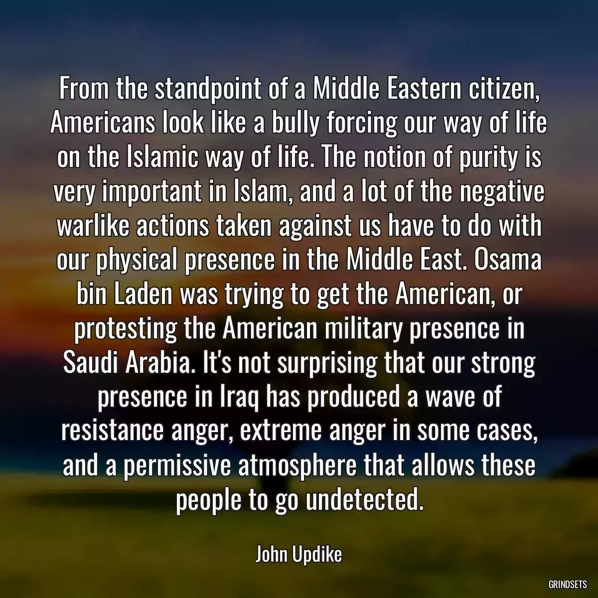 From the standpoint of a Middle Eastern citizen, Americans look like a bully forcing our way of life on the Islamic way of life. The notion of purity is very important in Islam, and a lot of the negative warlike actions taken against us have to do with our physical presence in the Middle East. Osama bin Laden was trying to get the American, or protesting the American military presence in Saudi Arabia. It\'s not surprising that our strong presence in Iraq has produced a wave of resistance anger, extreme anger in some cases, and a permissive atmosphere that allows these people to go undetected.