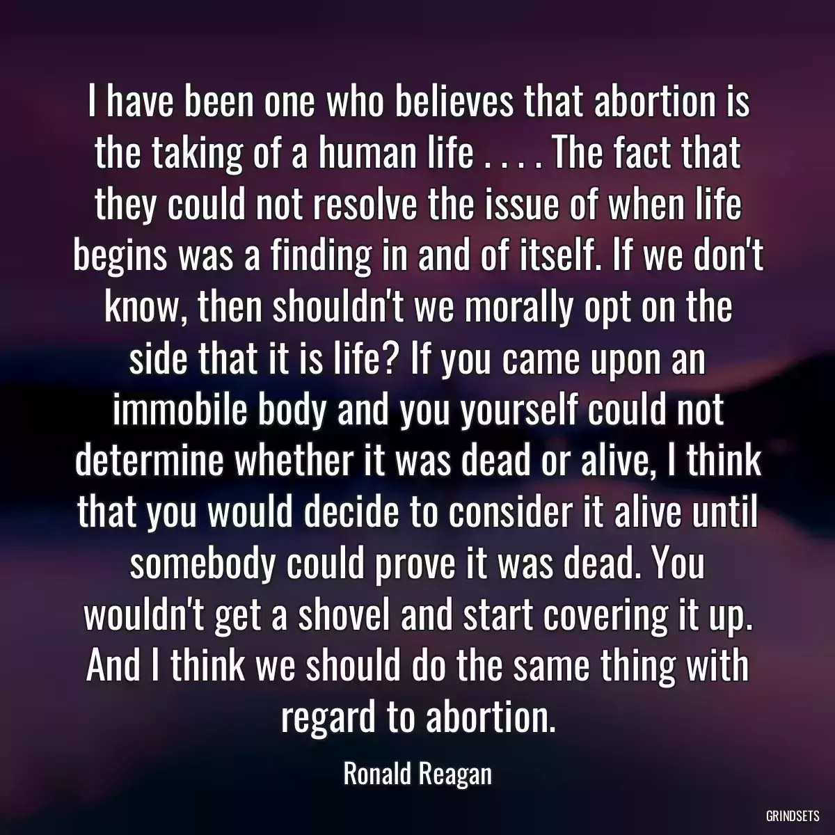 I have been one who believes that abortion is the taking of a human life . . . . The fact that they could not resolve the issue of when life begins was a finding in and of itself. If we don\'t know, then shouldn\'t we morally opt on the side that it is life? If you came upon an immobile body and you yourself could not determine whether it was dead or alive, I think that you would decide to consider it alive until somebody could prove it was dead. You wouldn\'t get a shovel and start covering it up. And I think we should do the same thing with regard to abortion.