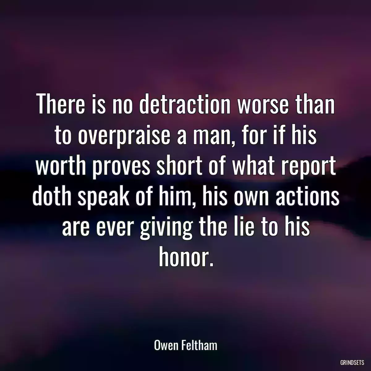 There is no detraction worse than to overpraise a man, for if his worth proves short of what report doth speak of him, his own actions are ever giving the lie to his honor.