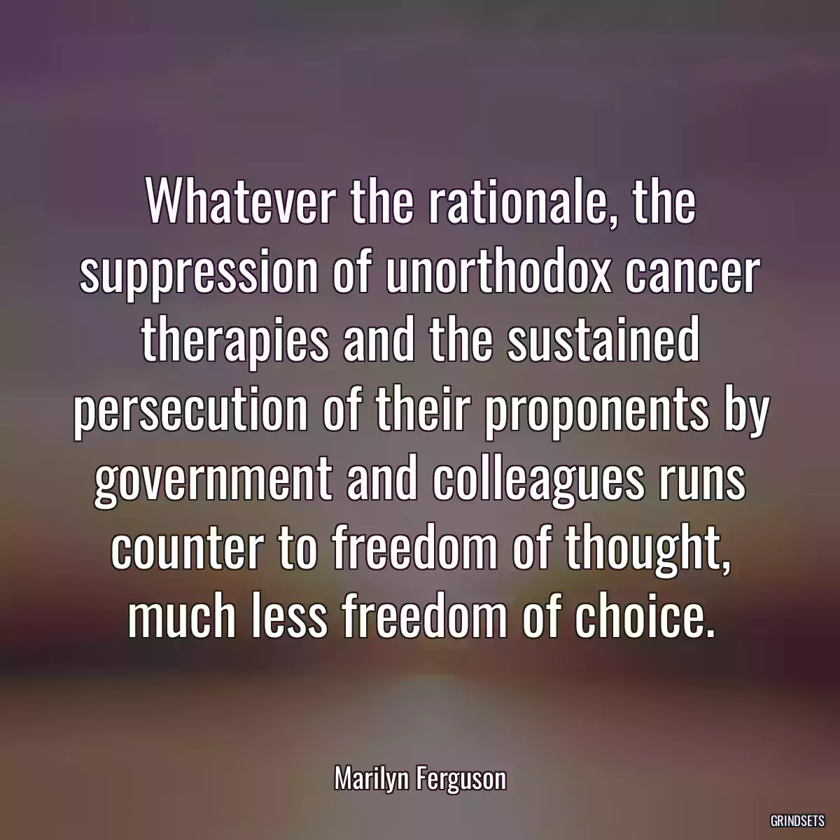 Whatever the rationale, the suppression of unorthodox cancer therapies and the sustained persecution of their proponents by government and colleagues runs counter to freedom of thought, much less freedom of choice.