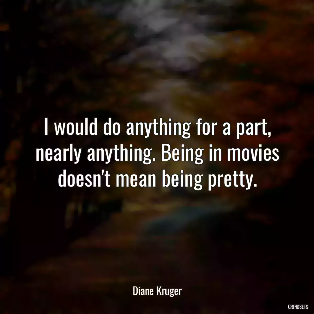 I would do anything for a part, nearly anything. Being in movies doesn\'t mean being pretty.