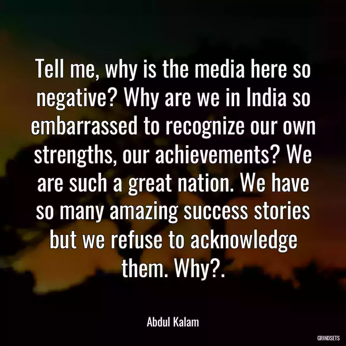 Tell me, why is the media here so negative? Why are we in India so embarrassed to recognize our own strengths, our achievements? We are such a great nation. We have so many amazing success stories but we refuse to acknowledge them. Why?.