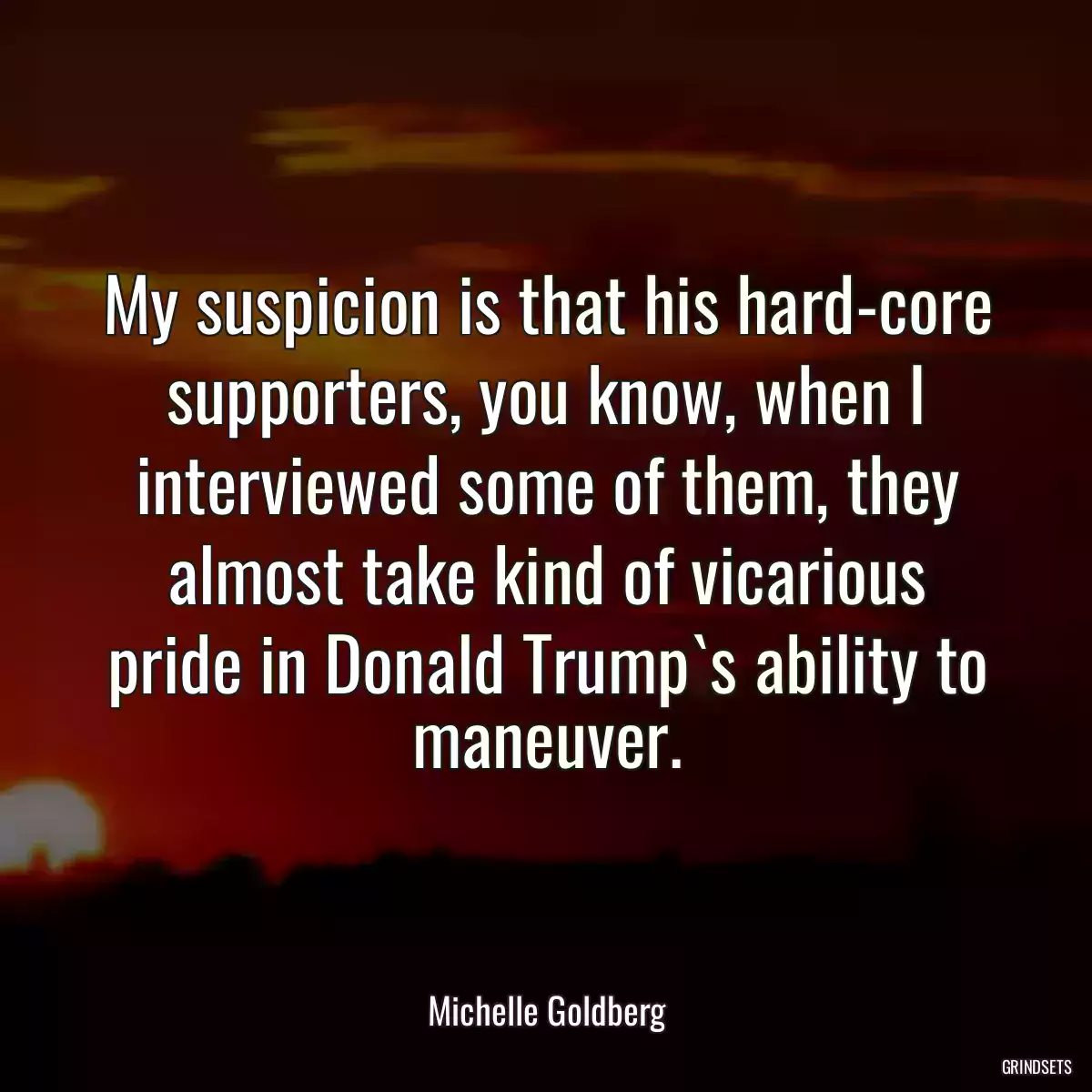 My suspicion is that his hard-core supporters, you know, when I interviewed some of them, they almost take kind of vicarious pride in Donald Trump`s ability to maneuver.