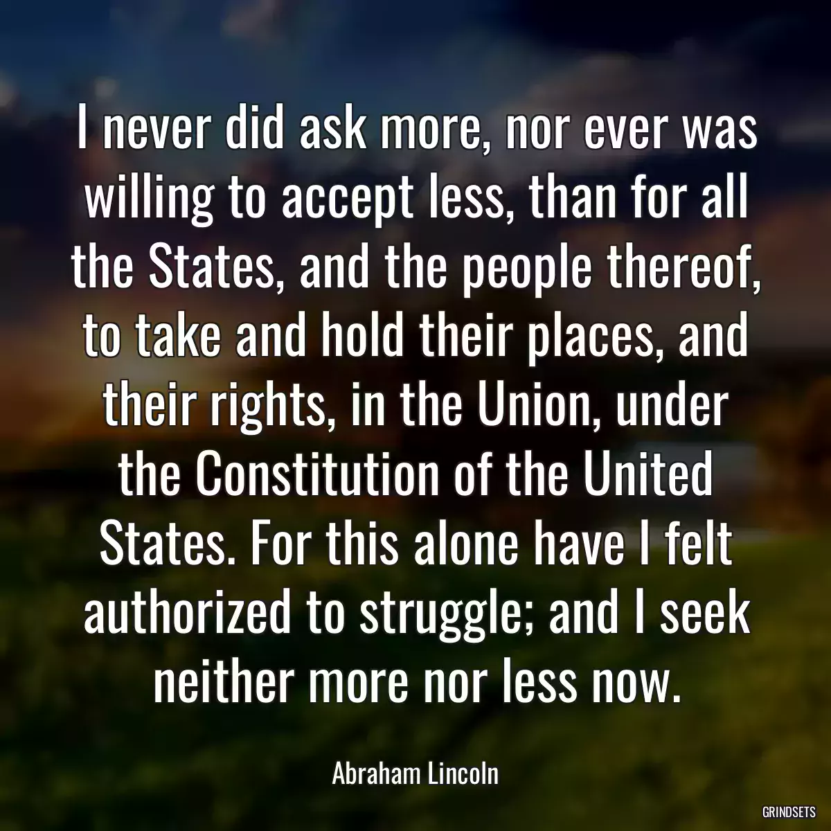 I never did ask more, nor ever was willing to accept less, than for all the States, and the people thereof, to take and hold their places, and their rights, in the Union, under the Constitution of the United States. For this alone have I felt authorized to struggle; and I seek neither more nor less now.