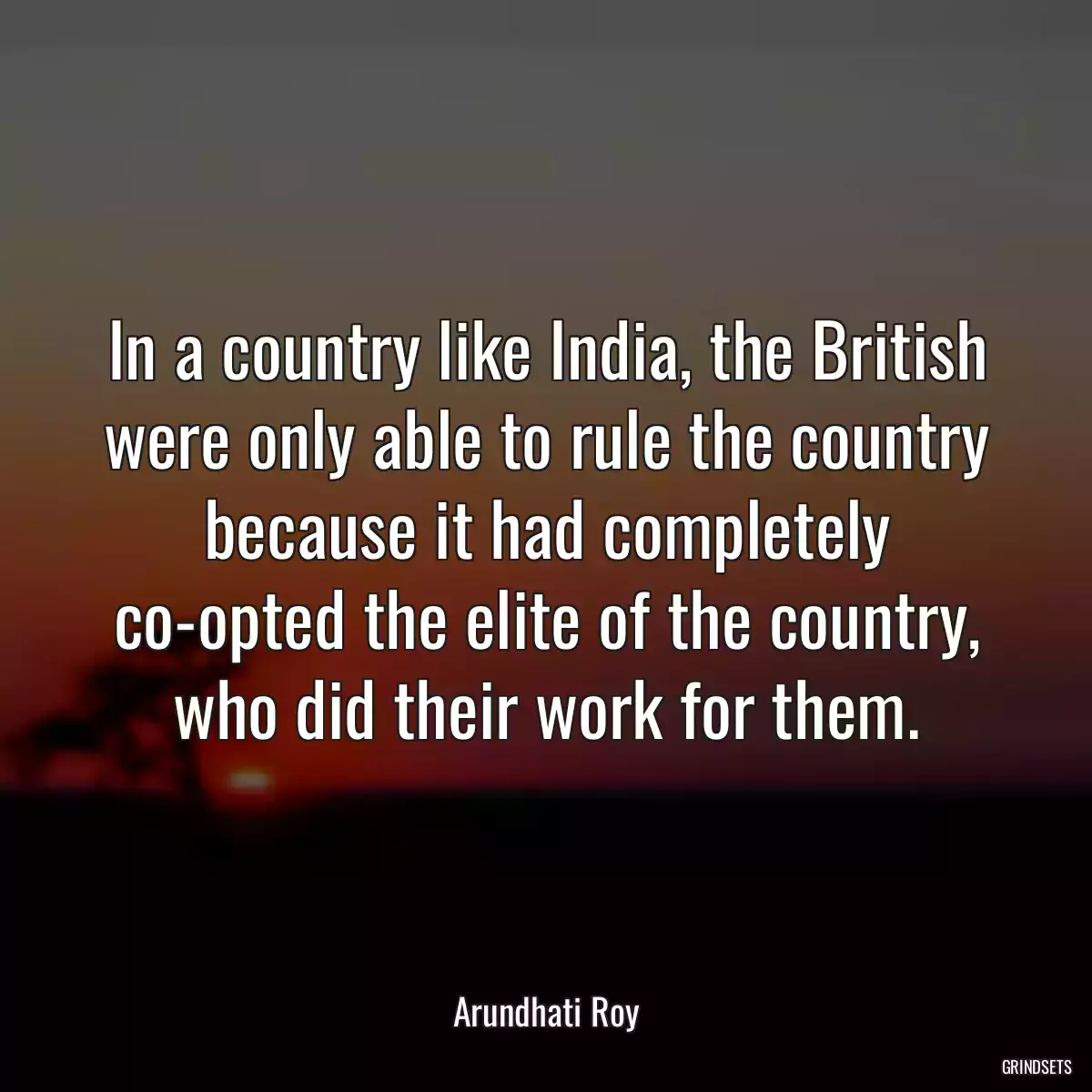 In a country like India, the British were only able to rule the country because it had completely co-opted the elite of the country, who did their work for them.